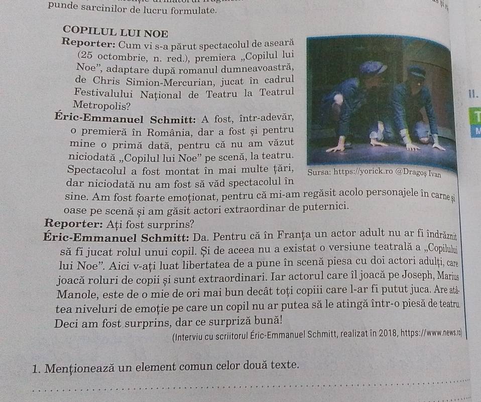 punde sarcinilor de lucru formulate.
COPILUL LUI NOE
Reporter: Cum vi s-a părut spectacolul de aseară
(25 octombrie, n. red.), premiera ,,Copilul lui
Noe'', adaptare după romanul dumneavoastră,
de Chris Simion-Mercurian, jucat în cadrul
Festivalului National de Teatru la Teatrul
I.
Metropolis?
Éric-Emmanuel Schmitt: A fost, într-adevăr,
o premieră în România, dar a fost și pentru N
mine o primă dată, pentru că nu am văzut
niciodată „,Copilul lui Noe” pe scenă, la teatru.
Spectacolul a fost montat în mai multe ţări, Sursa: https://yorick.ro @Dragoș Ivan
dar niciodată nu am fost să văd spectacolul în
sine. Am fost foarte emoționat, pentru că mi-am regăsit acolo personajele în carne s
oase pe scenă și am găsit actori extraordinar de puternici.
Reporter: Ați fost surprins?
Éric-Emmanuel Schmitt: Da. Pentru că în Franța un actor adult nu ar fi îndrăznit
să fi jucat rolul unui copil. Și de aceea nu a existat o versiune teatrală a „,Copilului
lui Noe”. Aici v-ați luat libertatea de a pune în scenă piesa cu doi actori adulți, care
joacă roluri de copii și sunt extraordinari. Iar actorul care îl joacă pe Joseph, Marius
Manole, este de o mie de ori mai bun decât toți copiii care l-ar fi putut juca. Are atâ-
tea niveluri de emoție pe care un copil nu ar putea să le atingă într-o piesă de teatru.
Deci am fost surprins, dar ce surpriză bună!
(Interviu cu scriitorul Éric-Emmanuel Schmitt, realizat în 2018, https://www.news.ro)
1. Menționează un element comun celor două texte.