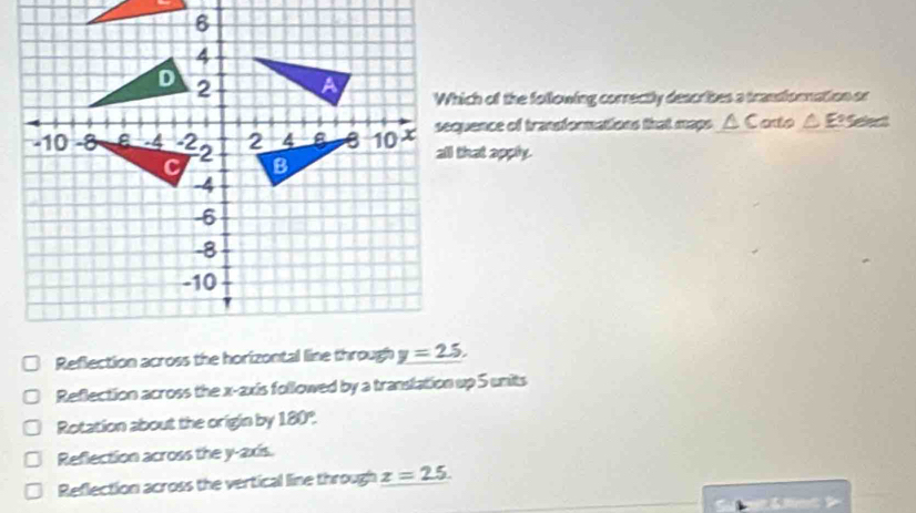 Which of the following correctly describes a transionnation or
sequence of tranformations that maps △ Cato△ E?≌
all that apply.
Reflection across the horizontal line through
Reflection across the x-axis followed by a translation up 5 units
Rotation about the origin by 180°.
Reflection across the y-axis.
Reflection across the vertical line through z=25.