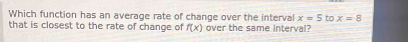 Which function has an average rate of change over the interval x=5 to x=8
that is closest to the rate of change of f(x) over the same interval?