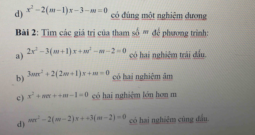 x^2-2(m-1)x-3-m=0
có đúng một nghiệm dương 
Bài 2: Tìm các giá trị của tham số ''' để phương trình: 
a) 2x^2-3(m+1)x+m^2-m-2=0 có hai nghiệm trái dấu. 
b) 3mx^2+2(2m+1)x+m=0 có hai nghiệm âm
c) x^2+mx++m-1=0 có hai nghiệm lớn hơn m
d) mx^2-2(m-2)x++3(m-2)=0 có hai nghiệm cùng dấu.