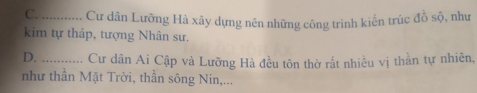 C._
Cư dân Lưỡng Hà xây dựng nên những công trình kiến trúc đồ sộ, như
kim tự tháp, tượng Nhân sư.
D._
Cư dân Ai Cập và Lưỡng Hà đều tôn thờ rất nhiều vị thần tự nhiên,
như thần Mặt Trời, thần sông Nin,...