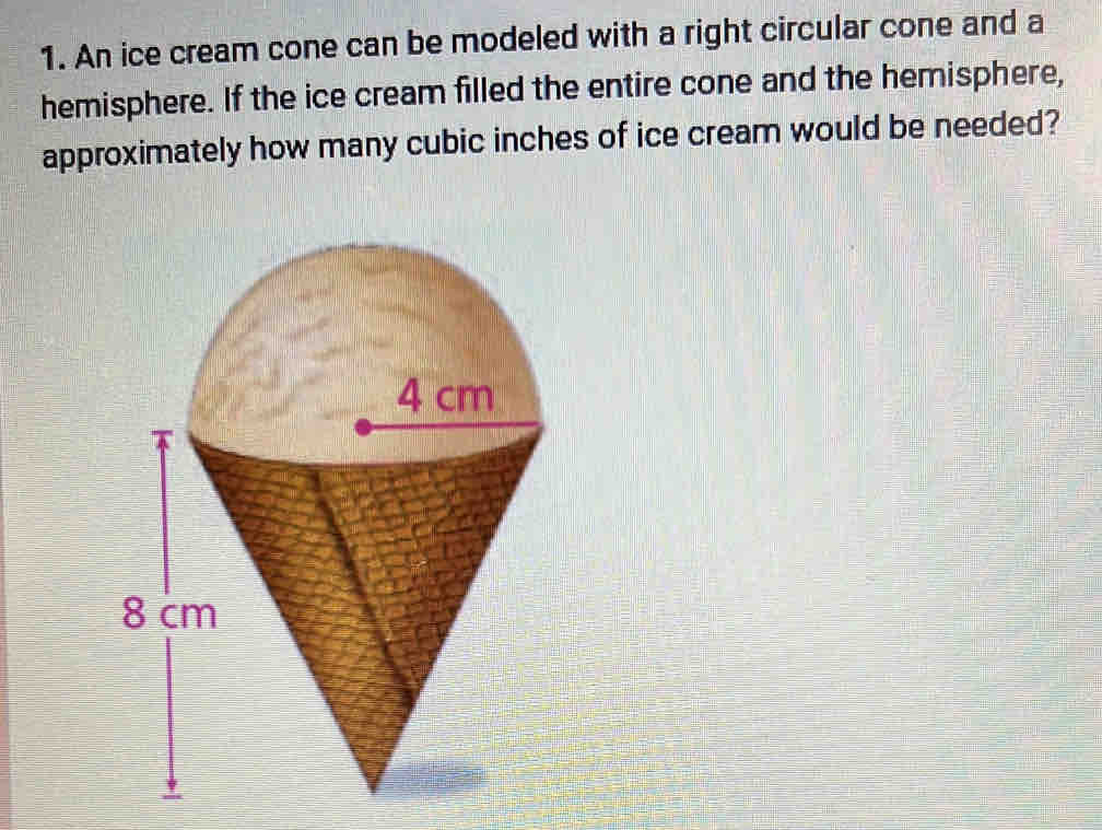 An ice cream cone can be modeled with a right circular cone and a 
hemisphere. If the ice cream filled the entire cone and the hemisphere, 
approximately how many cubic inches of ice cream would be needed?