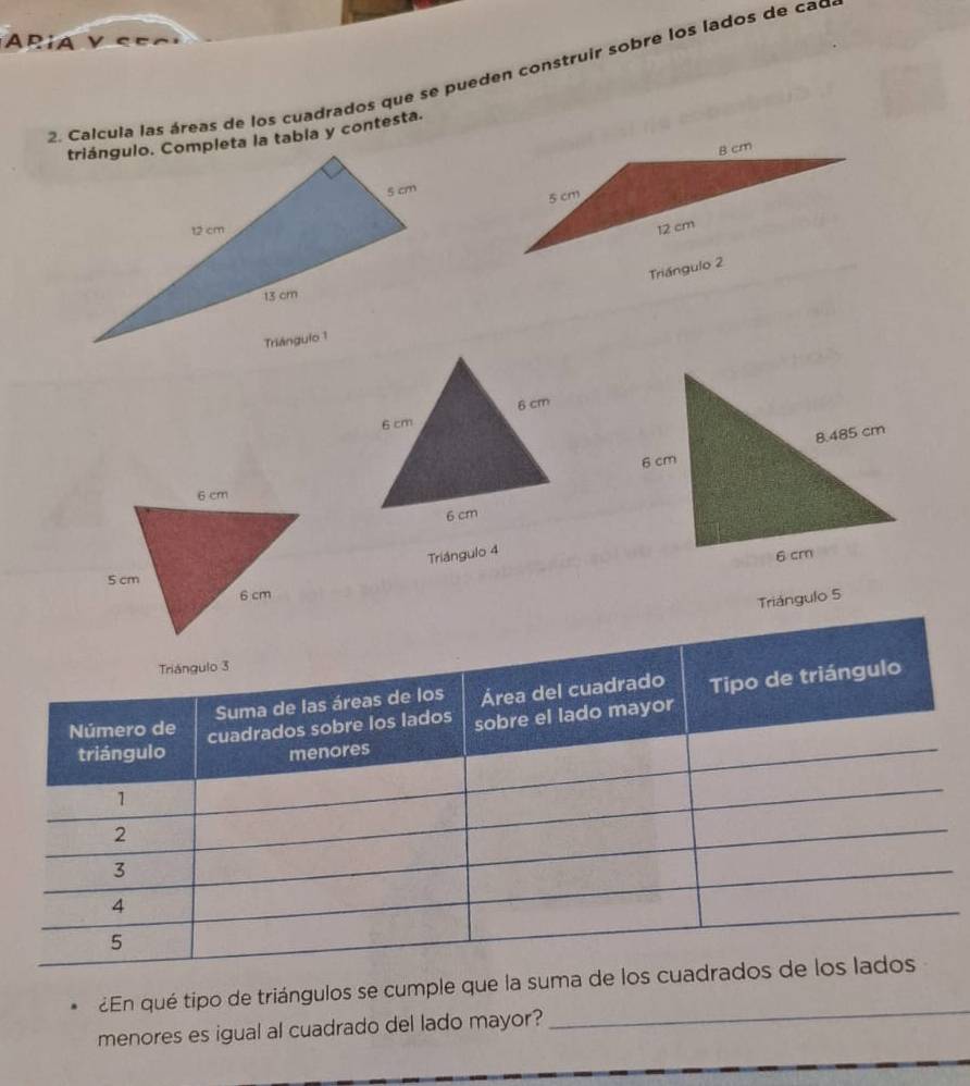 a y S e 
2. Calcula las áreas de los cuadrados que se pueden construir sobre los lados de cao 
triángulo. Completa la tabia y contesta. 
Triángulo 4
Triángulo 5
Triángulo 3
Suma de las áreas de los Área del cuadrado 
triángulo cuadrados sobre los lados sobre el lado mayor Tipo de triángulo 
Número de 
menores
1
2
3
4
5
_ 
¿En qué tipo de triángulos se cumple que la suma de los cuadrados de los lados 
menores es igual al cuadrado del lado mayor?