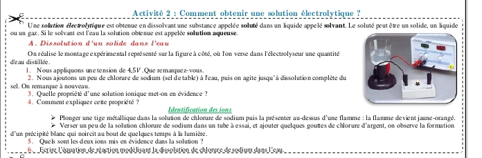 Activité 2 : Comment obtenir une solution électrolytique ? 
Une solution électrolytique est obtenue en dissolvant une substance appelée soluté dans un liquide appelé solvant. Le soluté peut être un solide, un liquide 
ou un gaz. Si le solvant est l'eau la solution obænue est appelée solution aqueuse. 
A. Dissolution d'un solide dans l'eau 
On réalise le montage expérimental représenté sur la figure à côté, où l'on verse dans l'électrolyseur une quantité 
d'eau distillée . 
1. Nous appliquons une tension de 4,5V. Que remarquez-vous. 
2. Nous ajoutons un peu de chlorure de sodium (sel de table) à l'eau, puis on agite jusqu'à dissolution complète du 
sel. On remarque à nouveau. 
3. Quelle propriété d'une solution ionique met-on en évidence ? 
4. Comment expliquer cette propriété? 
Identification des ions 
Plonger une tige métallique dans la solution de chlorure de sodium puis la présenter au-dessus d'une flamme : la flamme devient jaune-orangé. 
Verser un peu de la solution chlorure de sodium dans un tube à essai, et ajouter quelques gouttes de chlorure d'argent, on observe la formation 
d'un précipité blanc qui noircit au bout de quelques temps à la lumière. 
5. Quels sont les deux ions mis en évidence dans la solution ? 
6 Ecrire l'équation de réaction modélisant la dissolution de chlorure de sodium dans l'eau