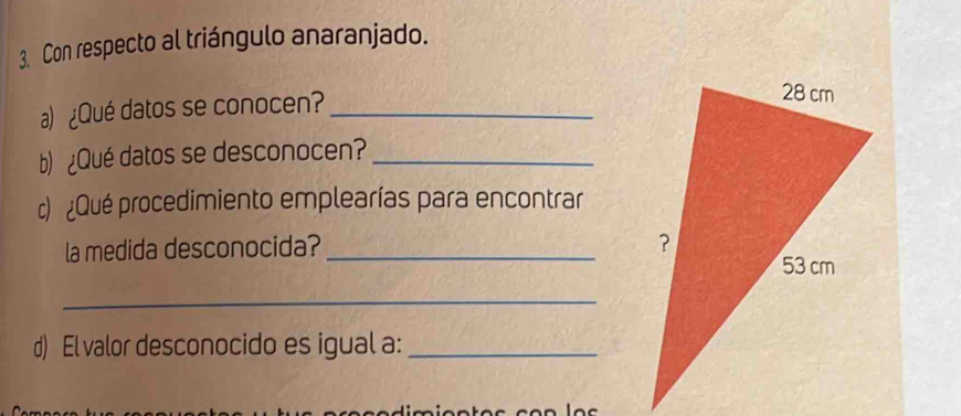 Con respecto al triángulo anaranjado. 
a) ¿Qué datos se conocen?_ 
b) ¿Qué datos se desconocen?_ 
c) ¿Qué procedimiento emplearías para encontrar 
la medida desconocida? _ 
_ 
d) El valor desconocido es igual a:_