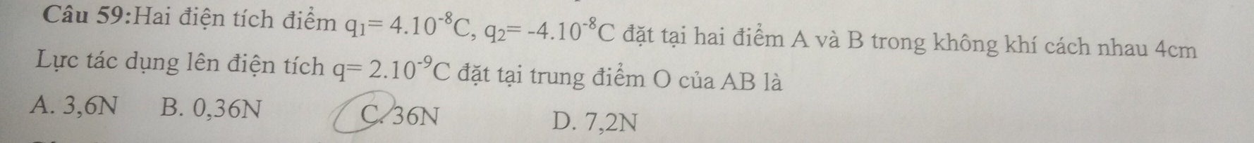 Hai điện tích điểm q_1=4.10^(-8)C, q_2=-4.10^(-8)C đặt tại hai điểm A và B trong không khí cách nhau 4cm
Lực tác dụng lên điện tích q=2.10^(-9)C đặt tại trung điểm O của AB là
A. 3,6N B. 0,36N C. 36N
D. 7,2N