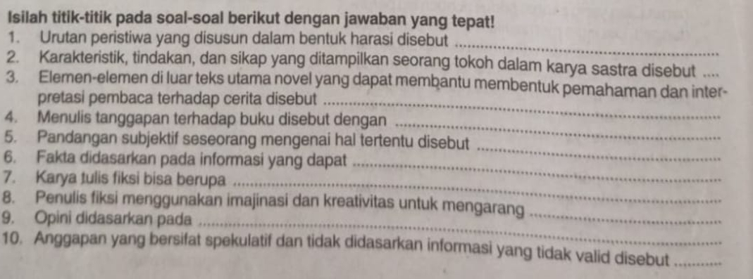 Isilah titik-titik pada soal-soal berikut dengan jawaban yang tepat! 
_ 
1. Urutan peristiwa yang disusun dalam bentuk harasi disebut 
2. Karakteristik, tindakan, dan sikap yang ditampilkan seorang tokoh dalam karya sastra disebut 
3. Elemen-elemen di luar teks utama novel yang dapat membantu membentuk pemahaman dan inter- 
pretasi pembaca terhadap cerita disebut_ 
4. Menulis tanggapan terhadap buku disebut dengan_ 
_ 
5. Pandangan subjektif seseorang mengenai hal tertentu disebut 
6. Fakta didasarkan pada informasi yang dapat_ 
7. Karya tulis fiksi bisa berupa_ 
8. Penulis fiksi menggunakan imajinasi dan kreativitas untuk mengarang_ 
9. Opini didasarkan pada_ 
10. Anggapan yang bersifat spekulatif dan tidak didasarkan informasi yang tidak valid disebut_