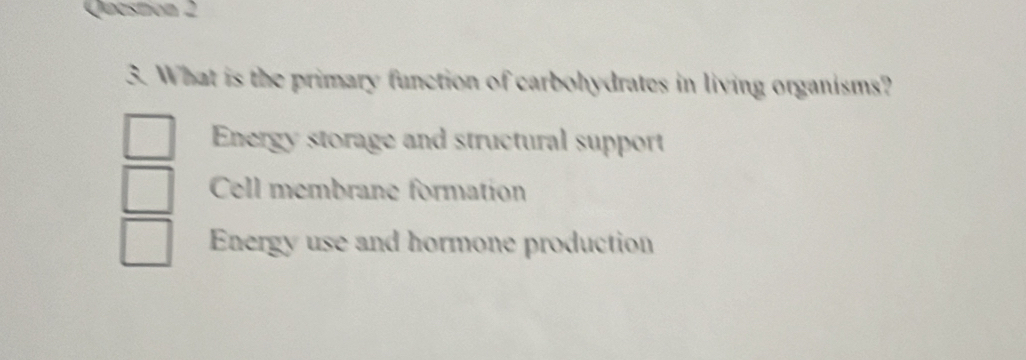 Qeastion 2
3. What is the primary function of carbohydrates in living organisms?
Energy storage and structural support
Cell membrane formation
Energy use and hormone production