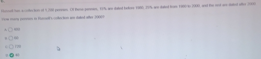 Russell has a coltecton of 1,200 pennies. Of these pennies, 15% are dated before 1980, 25% are dated from 1980 to 2000, and the rest are dated after 2000
How many permies in Russell's coltection are dated after 20007
480
0 60
c 720
40