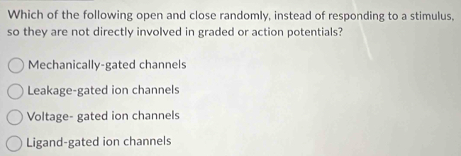 Which of the following open and close randomly, instead of responding to a stimulus,
so they are not directly involved in graded or action potentials?
Mechanically-gated channels
Leakage-gated ion channels
Voltage- gated ion channels
Ligand-gated ion channels