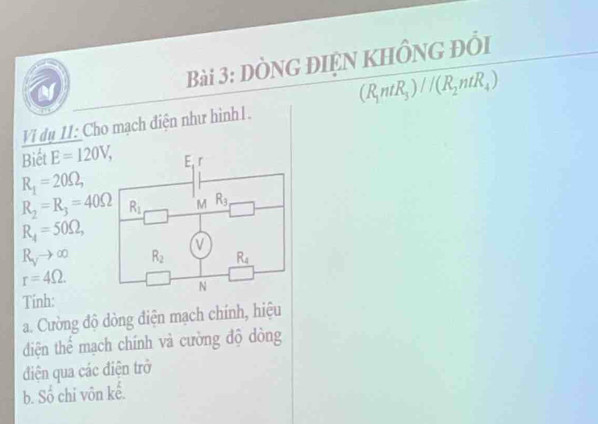 dòng điện khồng đổi
(R_1ntR_3)//(R_2ntR_4)
Vi dụ 11: Cho mạch điện như hình1.
Biết E=120V,
R_1=20Omega ,
R_2=R_3=40Omega
R_4=50Omega ,
R_Vto ∈fty
r=4Omega .
Tinh:
a. Cường độ dòng điện mạch chính, hiệu
đdiện thể mạch chính và cường độ dòng
điện qua các điện trở
b. S_0^1 chỉ vôn kể.