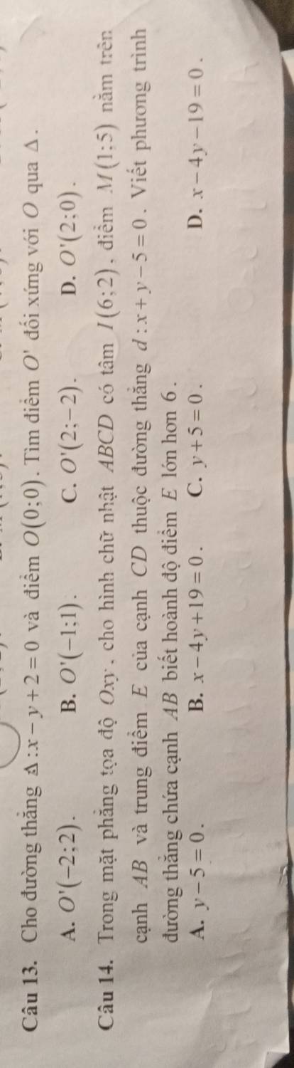 Cho đường thăng Delta :x-y+2=0 và điểm O(0;0). Tìm điểm O' đối xứng với O qua Δ.
A. O'(-2;2). B. O'(-1;1). C. O'(2;-2). D. O'(2;0). 
Câu 14. Trong mặt phẳng tọa độ Oxy , cho hình chữ nhật ABCD có tâm I(6;2) , điểm M(1;5) nằm trên
cạnh AB và trung điểm E của cạnh CD thuộc đường thắng d:x+y-5=0. Viết phương trình
đường thăng chứa cạnh AB biết hoành độ điểm E lớn hơn 6.
A. y-5=0. B. x-4y+19=0. C. y+5=0. D. x-4y-19=0.