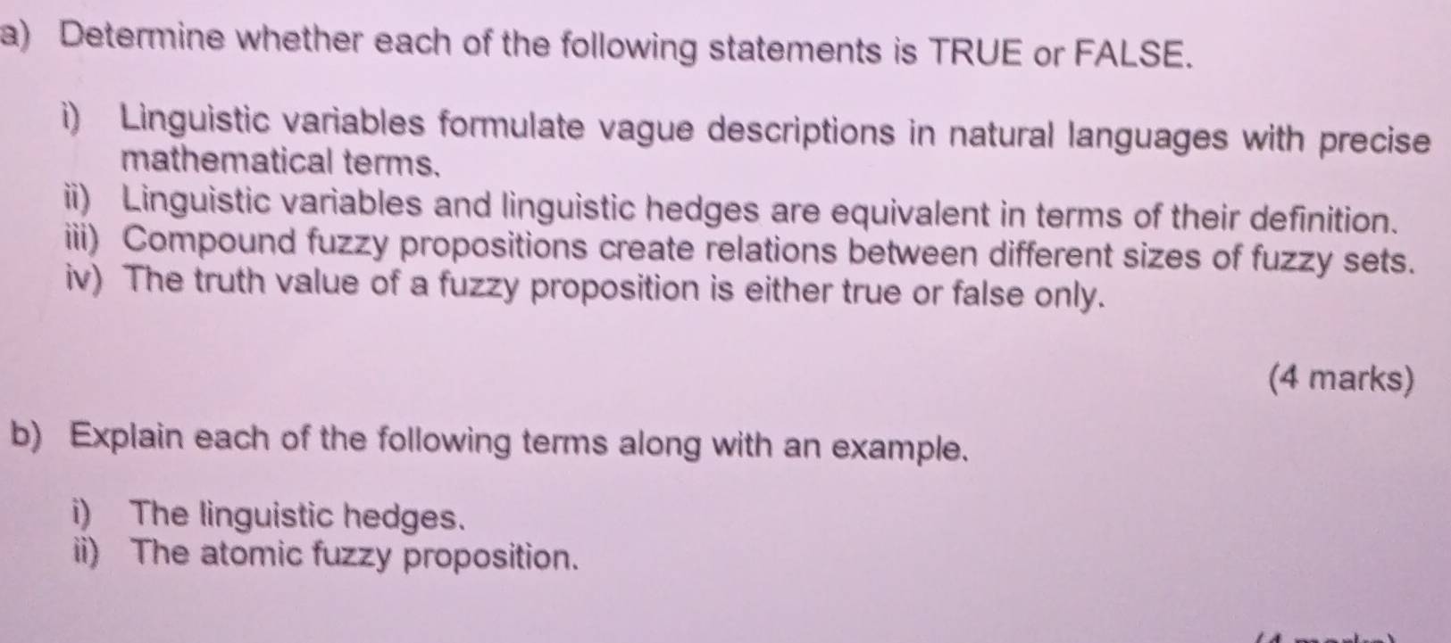 Determine whether each of the following statements is TRUE or FALSE. 
i) Linguistic variables formulate vague descriptions in natural languages with precise 
mathematical terms. 
ii) Linguistic variables and linguistic hedges are equivalent in terms of their definition. 
iii) Compound fuzzy propositions create relations between different sizes of fuzzy sets. 
iv) The truth value of a fuzzy proposition is either true or false only. 
(4 marks) 
b) Explain each of the following terms along with an example. 
i) The linguistic hedges. 
ii) The atomic fuzzy proposition.