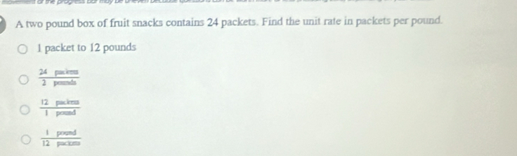 A two pound box of fruit snacks contains 24 packets. Find the unit rate in packets per pound.
1 packet to 12 pounds
 24paskems/2pems△ s 
 12paxkms/1pousd 
 1poend/12pacters 