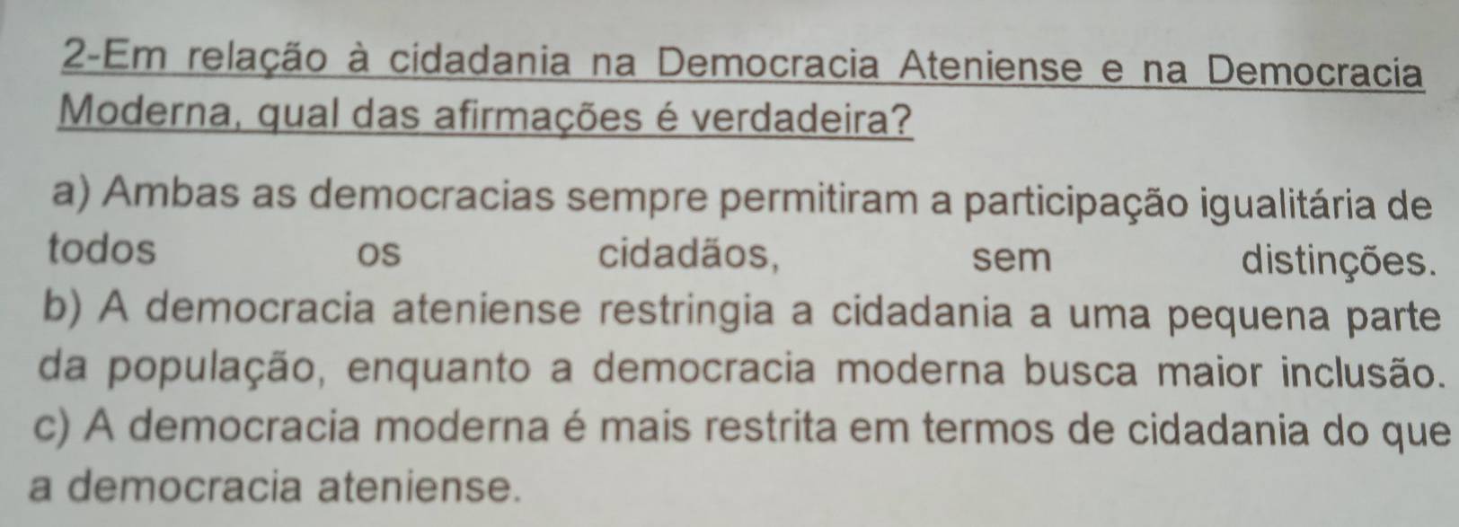 2-Em relação à cidadania na Democracia Ateniense e na Democracia
Moderna, qual das afirmações é verdadeira?
a) Ambas as democracias sempre permitiram a participação igualitária de
todos os cidadãos, sem distinções.
b) A democracia ateniense restringia a cidadania a uma pequena parte
da população, enquanto a democracia moderna busca maior inclusão.
c) A democracia moderna é mais restrita em termos de cidadania do que
a democracia ateniense.