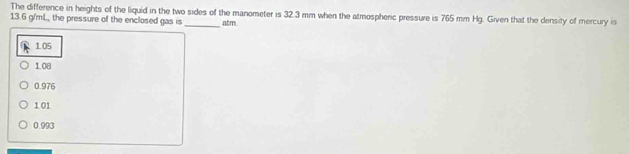 The difference in heights of the liquid in the two sides of the manometer is 32.3 mm when the atmospheric pressure is 765 mm Hg. Given that the density of mercury is
13.6 g/mL, the pressure of the enclosed gas is_ atm.
1.05
1.08
0.976
1 01
0.993