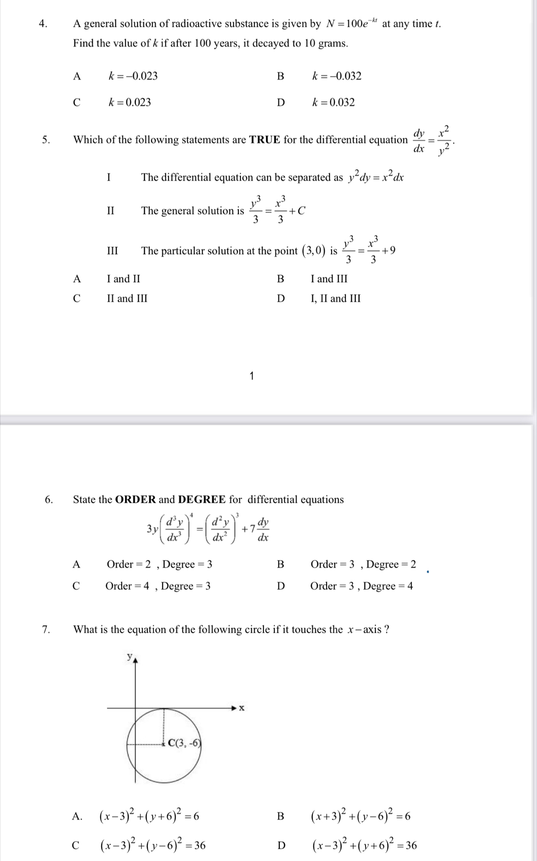 A general solution of radioactive substance is given by N=100e^(-kt) at any time t.
Find the value of k if after 100 years, it decayed to 10 grams.
A k=-0.023
B k=-0.032
C k=0.023
D k=0.032
5. Which of the following statements are TRUE for the differential equation  dy/dx = x^2/y^2 .
I The differential equation can be separated as y^2dy=x^2dx
II The general solution is  y^3/3 = x^3/3 +C
III The particular solution at the point (3,0) is  y^3/3 = x^3/3 +9
A I and II B I and III
C II and III D I, II and III
6. State the ORDER and DEGREE for differential equations
3y( d^3y/dx^3 )^4=( d^2y/dx^2 )^3+7 dy/dx 
A Orde r=2 , Degree =3 B Order · =3 , Degree =2.
C O r er=4 , Degree =3 D Order r=3 , Degree =4
7. What is the equation of the following circle if it touches the x—axis ?
A. (x-3)^2+(y+6)^2=6 B (x+3)^2+(y-6)^2=6
C (x-3)^2+(y-6)^2=36
D (x-3)^2+(y+6)^2=36