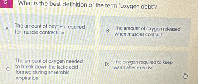 What is the best definition of the term "oxygen debt"?
The amount of oxygen required B: The amount of oxygen released
A: for muscle contraction when muscles contract
The oxygen required to keep
The amount of oxygen needed D: warm after exercise
to break down the lactic acid
C: formed during anaerobic
respiration