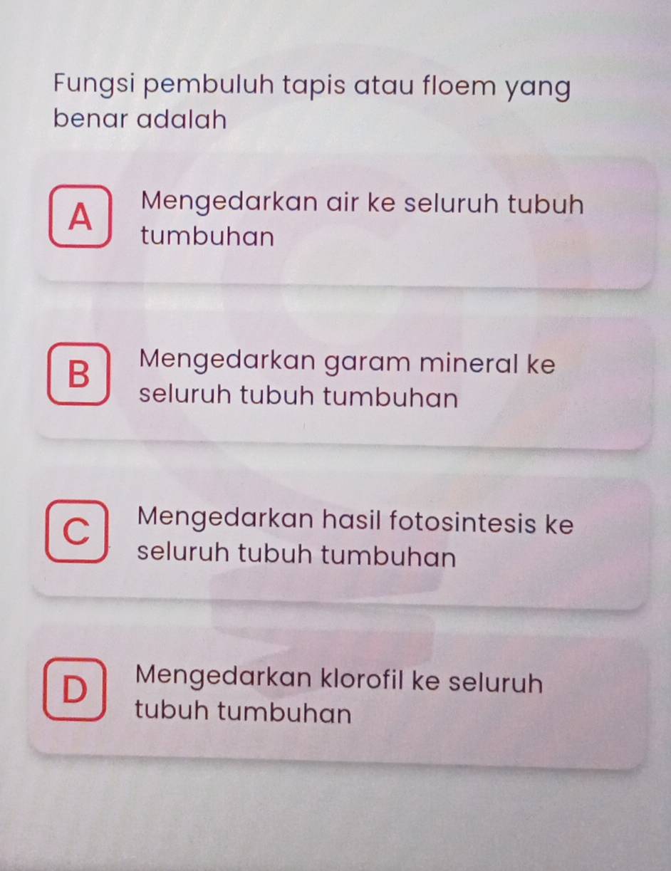 Fungsi pembuluh tapis atau floem yang
benar adalah
A Mengedarkan air ke seluruh tubuh
tumbuhan
B Mengedarkan garam mineral ke
seluruh tubuh tumbuhan
Mengedarkan hasil fotosintesis ke
seluruh tubuh tumbuhan
D Mengedarkan klorofil ke seluruh
tubuh tumbuhɑn