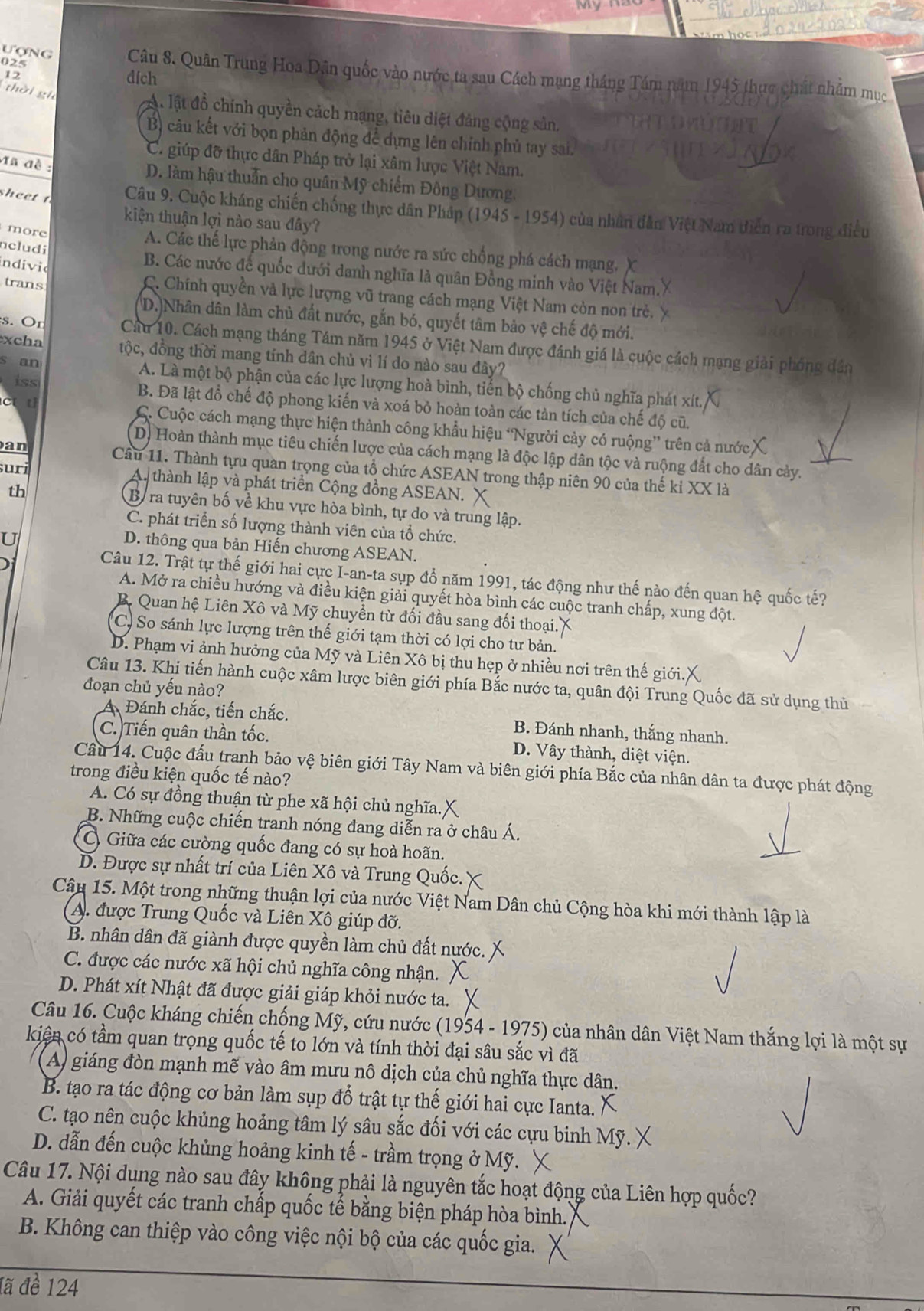 025
Ượng Câu 8. Quân Trung Hoa Dân quốc vào nước ta sau Cách mạng tháng Tám năm 1945 thực chất nhâm mục
12
đích
thời gi
A lật đồ chính quyền cách mạng, tiêu diệt đảng cộng sản,
Bộ câu kết với bọn phản động để dựng lên chính phủ tay sai.
C. giúp đỡ thực dân Pháp trở lại xâm lược Việt Nam.
Ma đề :
D. làm hậu thuần cho quân Mỹ chiếm Đông Dương.
sheet t  Câu 9. Cuộc kháng chiến chống thực dân Pháp (1945 - 1954) của nhân dân Việt Nam diễn ra trong điều
kiện thuận lợi nào sau đây?
ncludi
more A. Các thế lực phản động trong nước ra sức chống phá cách mạng, X
indivic
B. Các nước đế quốc đưới danh nghĩa là quân Đồng minh vào Việt Nam.
trans
C. Chính quyền và lực lượng vũ trang cách mạng Việt Nam còn non trẻ.
D.)Nhân dân làm chủ đất nước, gắn bó, quyết tâm bảo vệ chế độ mới.
s. Or Cầu 10. Cách mạng tháng Tám năm 1945 ở Việt Nam được đánh giá là cuộc cách mạng giải phóng dân
xcha tộc, đồng thời mang tính dân chủ vì lí do nào sau đây?
iss
s an A. Là một bộ phận của các lực lượng hoà bình, tiến bộ chống chủ nghĩa phát xít.
B. Đã lật đồ chế độ phong kiến và xoá bỏ hoàn toàn các tản tích của chế độ cũ.
c t C. Cuộc cách mạng thực hiện thành công khẩu hiệu ‘Người cảy có ruộng” trên cả nướcX
D) Hoàn thành mục tiêu chiến lược của cách mạng là độc lập dân tộc và ruộng đất cho dân cảy.
an Cầu 11. Thành tựu quan trọng của tổ chức ASEAN trong thập niên 90 của thế kỉ XX là
uri A. thành lập và phát triển Cộng đồng ASEAN. X
th
By ra tuyên bố về khu vực hòa bình, tự do và trung lập.
C. phát triển số lượng thành viên của tổ chức.
U
D. thông qua bản Hiến chương ASEAN.
Câu 12. Trật tự thế giới hai cực I-an-ta sụp đổ năm 1991, tác động như thế nào đến quan hệ quốc tế?
A. Mở ra chiều hướng và điều kiện giải quyết hòa bình các cuộc tranh chấp, xung đột.
B. Quan hệ Liên Xô và Mỹ chuyển từ đối đầu sang đối thoại.
C) So sánh lực lượng trên thế giới tạm thời có lợi cho tư bản.
D. Phạm vi ảnh hưởng của Mỹ và Liên Xô bị thu hẹp ở nhiều nơi trên thế giới.
Câu 13. Khi tiến hành cuộc xâm lược biên giới phía Bắc nước ta, quân đội Trung Quốc đã sử dụng thủ
đoạn chủ yếu nào?
A Đánh chắc, tiến chắc. B. Đánh nhanh, thắng nhanh.
C.)Tiến quân thần tốc. D. Vây thành, diệt viện.
Câu 14. Cuộc đấu tranh bảo vệ biên giới Tây Nam và biên giới phía Bắc của nhân dân ta được phát động
trong điều kiện quốc tế nào?
A. Có sự đồng thuận từ phe xã hội chủ nghĩa.
B. Những cuộc chiến tranh nóng đang diễn ra ở châu Á.
C Giữa các cường quốc đang có sự hoà hoãn.
D. Được sự nhất trí của Liên Xô và Trung Quốc.
Câu 15. Một trong những thuận lợi của nước Việt Nam Dân chủ Cộng hòa khi mới thành lập là
A. được Trung Quốc và Liên Xô giúp đỡ.
B. nhân dân đã giành được quyền làm chủ đất nước.
C. được các nước xã hội chủ nghĩa công nhận.
D. Phát xít Nhật đã được giải giáp khỏi nước ta.
Câu 16. Cuộc kháng chiến chống Mỹ, cứu nước (1954 - 1975) của nhân dân Việt Nam thắng lợi là một sự
kiện có tầm quan trọng quốc tế to lớn và tính thời đại sâu sắc vì đã
A) giáng đòn mạnh mẽ vào âm mưu nô dịch của chủ nghĩa thực dân.
B. tạo ra tác động cơ bản làm sụp đổ trật tự thế giới hai cực Ianta.
C. tạo nên cuộc khủng hoảng tâm lý sâu sắc đối với các cựu binh Mỹ.
D. dẫn đến cuộc khủng hoảng kinh tế - trầm trọng ở Mỹ.
Câu 17. Nội dụng nào sau đây không phải là nguyên tắc hoạt động của Liên hợp quốc?
A. Giải quyết các tranh chấp quốc tế bằng biện pháp hòa bình.
B. Không can thiệp vào công việc nội bộ của các quốc gia.
đã đề 124
