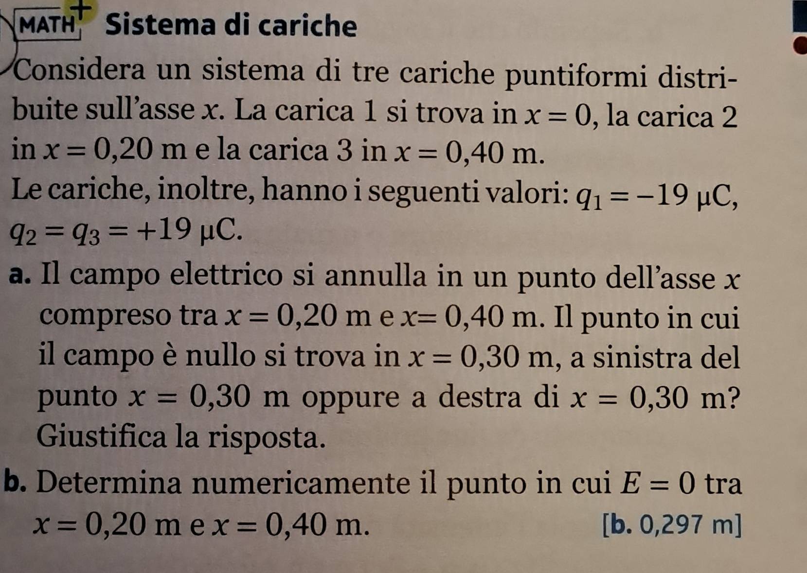 MATH Sistema di cariche 
Considera un sistema di tre cariche puntiformi distri- 
buite sull’asse x. La carica 1 si trova in x=0 , la carica 2
in x=0, 20m e la carica 3 in x=0,40m. 
Le cariche, inoltre, hanno i seguenti valori: q_1=-19mu C,
q_2=q_3=+19mu C. 
a. Il campo elettrico si annulla in un punto dell’asse x
compreso tra x=0,20m e x=0,40m. Il punto in cui 
il campo è nullo si trova in x=0,30m , a sinistra del 
punto x=0,30° m oppure a destra di x=0,30m ? 
Giustifica la risposta. 
b. Determina numericamente il punto in cui E=0 tra
x=0,20m e x=0,40m. [b. 0,297 m ]