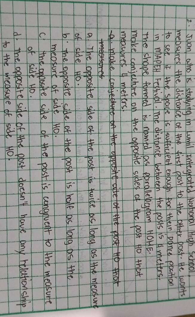 Suan who is studying in Lomil inegrated Nahonal High School,
measures the disfance of the first plost to the other post. He wants
to set if the spade is sufficlent enough for their pance position
in mAPtH Festival. The distance between the posts is A meters.
The shape formed is named as parallelbgnam HOHE.
make conjecture on the opposite sides of the post N0 that
measores 4 meters
lakio
he ost to that
a The opposite side of the post is twice as long as the measury
of sidel H0.
b. The opposite side of the post is half as long as the
measurt of side H0.
c the opossite side of the post is congnvent to the measure
of side Ho.
d the opposite side of the post doesn't have any relation ship
to the medsure of side 1O