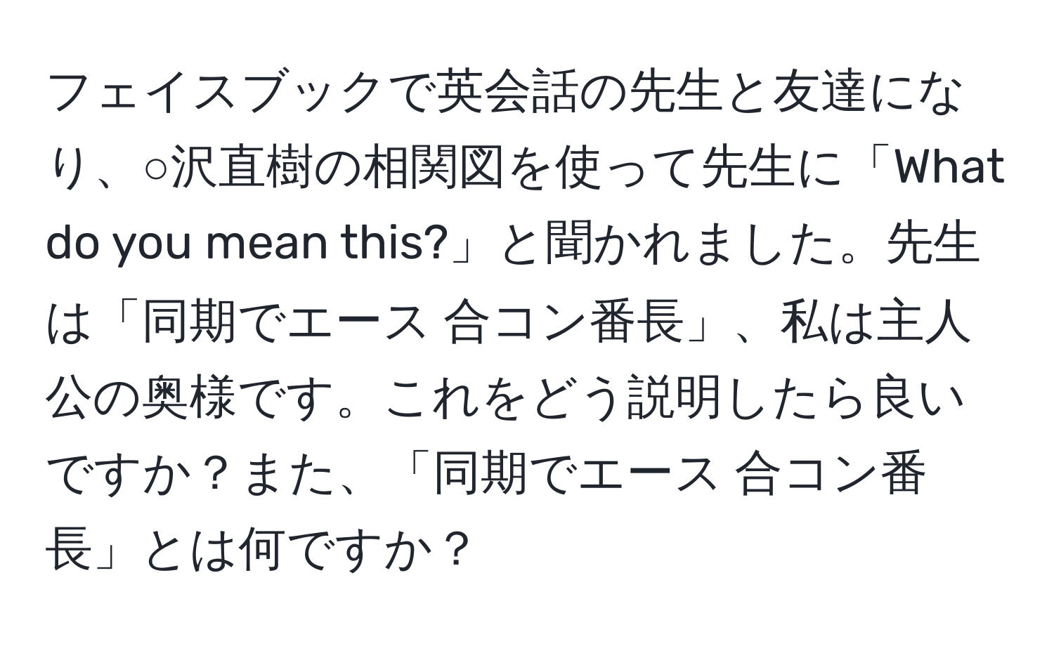 フェイスブックで英会話の先生と友達になり、○沢直樹の相関図を使って先生に「What do you mean this?」と聞かれました。先生は「同期でエース 合コン番長」、私は主人公の奥様です。これをどう説明したら良いですか？また、「同期でエース 合コン番長」とは何ですか？