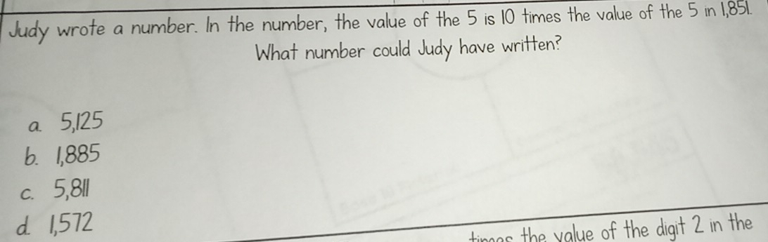 Judy wrote a number. In the number, the value of the 5 is 10 times the value of the 5 in 1,851.
What number could Judy have written?
a 5,125
b. 1,885
c. 5,811
d 1,572
timas the value of the digit 2 in the