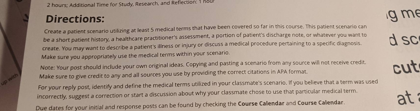 2 hours; Additional Time for Study, Research, and Reflection: 1 hour
a Directions: 
me 
Create a patient scenario utilizing at least 5 medical terms that have been covered so far in this course. This patient scenario can 
be a short patient history, a healthcare practitioner's assessment, a portion of patient's discharge note, or whatever you want to d sc 
create. You may want to describe a patient's illness or injury or discuss a medical procedure pertaining to a specific diagnosis. 
Make sure you appropriately use the medical terms within your scenario. 
Note: Your post should include your own original ideas. Copying and pasting a scenario from any source will not receive credit. 
cut 
up with Make sure to give credit to any and all sources you use by providing the correct citations in APA format. 
For your reply post, identify and define the medical terms utilized in your classmate's scenario. If you believe that a term was used 
incorrectly, suggest a correction or start a discussion about why your classmate chose to use that particular medical term. 
Due dates for your initial and response posts can be found by checking the Course Calendar and Course Calendar. 
at