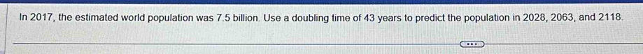 In 2017, the estimated world population was 7.5 billion. Use a doubling time of 43 years to predict the population in 2028, 2063, and 2118.