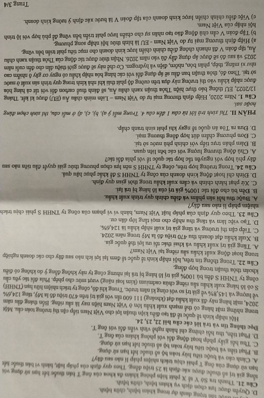 luộc lần trọng danh dự trong khám bệnh, chữa bệnh.
D. Quyền được lựa chọn dịch vụ khám bệnh, chữa bệnh.
Câu 21. Thanh tra Sở Y tế X phát hiện phòng khảm đa khoa của ông T bán thuốc hết hạn sử dụng với
tổng giả trị số thuốc được xác định là 25 triệu đồng. Theo quy định của pháp luật, hành vi bản thuốc hến
bạn sử dụng của ông T phái chịu trách nhiệm pháp lí nào sau đây?
A. Cảnh cáo và huộc tiêu hủy toàn bộ số thuốc hết hạn sứ dựng.
B. Phạt tiền và buộc tiêu hủy toàn bộ số thuốc hết hạn sử dụng.
C. Thu hồi giấy phép hoạt động đổi với phóng khám của ông T.
D. Phạt tiền, thu hồi chứng chỉ hành nghề vĩnh viễn đối với ông T.
Đọc thông tin và trả lời các câu hỏi 22, 23, 24.
Hội nhập kinh tế quốc tế đã tạo điều kiện thuận lợi cho Việt Nam tiếp cận thị trưởng toán cầu. Một
trong những mặt hàng có thể mạnh xuất khầu lớn ở Việt Nam hiện nay là sầu riêng. Bốn tháng đầu năm
2024, mặt hàng này đã xuất khẩu đạt (khoảng) 111 600 tấn với giá trị trên 470 triệu đô la Mỹ, tăng 124,6%
về lượng và 145,8% về giá trị so với cùng kỉ năm trước. Trong khi đó, công ty trách nhiệm hữu hạn (TNHH)
S cỏ lô hàng xuất khẩu sầu riêng chứa cadmium (kim loại nặng) vượt mức cho phép. Phía đối tác yêu cầu
công ty TNHH S đền bù 100% giá trị lô hàng bị trả lại nhưng công ty này không đồng ý do không có điều
khoản thỏa thuận trong hợp đồng.
Câu 22. Trong thông tin trên, hội nhập kinh tế quốc tế đem lại lợi ích nào sau đây cho các doanh nghiệp
trong hoạt động xuất khẩu sầu riêng tại Việt Nam?
A. Tăng giá trị xuất khẩu và khai thác tối ưu lợi thế quốc gia.
B. Xuất khẩu đạt doanh thu 470 triệu đô la Mỹ trong năm 2024.
C. Tiếp cận thị trường và tăng giá trị xuất nhập khẩu là 124,6%.
D. Tạo việc làm và tăng thu nhập cho mọi tầng lớp dân cư.
Câu 23. Theo quy định của pháp luật Việt Nam, hành vi vì phạm của công ty TNHH S phải chịu trách
nhiệm pháp lí nào sau đây?
A. Buộc thu hồi sản phẩm và điều chỉnh quy trình xuất khẩu.
B. Đền bù cho đối tác 100% giá trị của lô hàng bị trả lại.
C. Xử phạt hành chính và cấm xuất khẩu trong thời gian quy định.
D. Đình chi hoạt động kinh doanh của công ty TNHH S để khắc phục hậu quả.
Câu 24. Trong trường hợp trên, công ty TNHH S nên lựa chọn phương thức giải quyết đầu tiên nào sau
đây phù hợp với nguyên tắc hợp tác quốc tế với phía đối tác?
A. Chủ động thương lượng với các bên liên quan.
B. Đàm phán trực tiếp với chính phủ nước sở tại.
C. Đơn phương chấm dứt hợp đồng thương mại.
D. Đưa ra Tòa án quốc tế ngay khi phát sinh tranh chấp.
PHÀN II. Thí sinh trả lời từ câu 1 đến câu 4. Trong mỗi ý a), b), c), d) ở mỗi câu, thí sinh chọn đúng
hoặc sai.
Câu 1. Năm 2020, Hiệp định thương mại tự do Việt Nam - Liên minh châu Âu (EU) được kí kết. Tháng
12/2022, EU thông báo thực hiện Thỏa thuận xanh châu Âu, sẽ đánh thuế carbon đổi với tắt cả hàng hóa
được nhập khẩu vào thị trường này dựa trên cường độ phát thải khí nhà kính trong quy trình sản xuất ở nước
sở tại. Theo đó, thỏa thuận ban đầu sẽ áp dụng đối với các hàng hóa nhập khẩu có nguy cơ gây ô nhiễm cao
như xi măng, thép, phân bón, nhôm, điện và hydrogen. Cơ chế này sẽ được giới thiệu dần cho đến cuối năm
2025 và sau đó sẽ được áp dụng đầy đủ vào năm 2026. Nhận thức được tác động của Thỏa thuận xanh châu
Âu, tập đoàn V đã nhanh chóng điều chỉnh chiến lược kinh doanh cho mục tiêu phát triển bền vững.
a) Hiệp định thương mại tự do Việt Nam - EU là hình thức hội nhập song phương.
b) Tập đoàn V cần chủ động đào tạo nhân sự cho chiến lược phát triển bền vững để phù hợp với lộ trình
hội nhập của Việt Nam.
c) Việc điều chỉnh chiến lược kinh doanh của tập đoàn V là bước xác định ý tưởng kinh doanh.
Trang 3/4