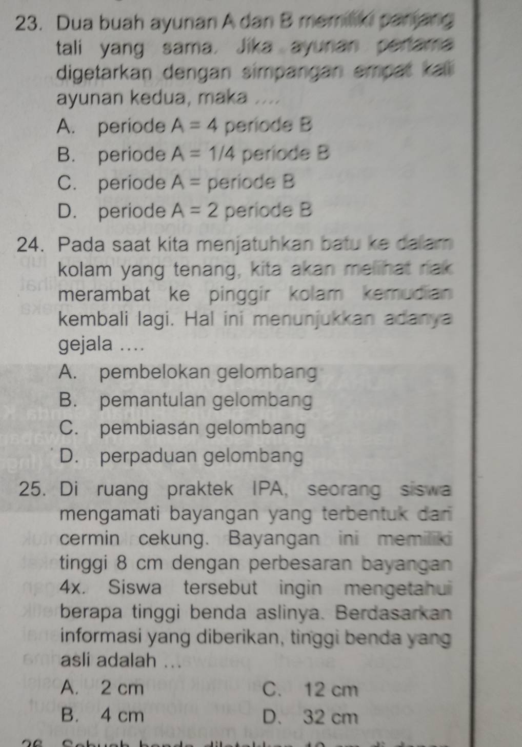 Dua buah ayunan A dan B memilii parjang
tali yang sama. Jika ayunan pertama
digetarkan dengan simpangan empat kali
ayunan kedua, maka ....
A. periode A=4 periode B
B. periode A=1/4 període B
C. periode A= periode B
D. periode A=2 periode B
24. Pada saat kita menjatuhkan batu ke dalam
kolam yang tenang, kita akan melihat rak
merambat ke pinggir kolam kemudian 
kembali lagi. Hal ini menunjukkan adanya
gejala …
A. pembelokan gelombang
B. pemantulan gelombang
C. pembiasán gelombang
D. perpaduan gelombang
25. Di ruang praktek IPA, seorang siswa
mengamati bayangan yang terbentuk dan 
cermin cekung. Bayangan ini memilik
tinggi 8 cm dengan perbesaran bayangan
4x. Siswa tersebut ingin mengetahui
berapa tinggi benda aslinya. Berdasarkan
informasi yang diberikan, tinggi benda yang
asli adalah ...
A. 2 cm C. 12 cm
B. 4 cm D. 32 cm