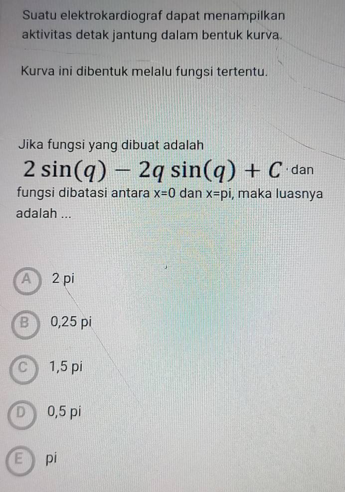 Suatu elektrokardiograf dapat menampilkan
aktivitas detak jantung dalam bentuk kurva.
Kurva ini dibentuk melalu fungsi tertentu.
Jika fungsi yang dibuat adalah
2sin (q)-2qsin (q)+C · dan
fungsi dibatasi antara x=0 dan x=pi , maka luasnya
adalah ...
A 2 pi
B 0,25 pi
C 1,5 pi
D) 0,5 pi
E pi