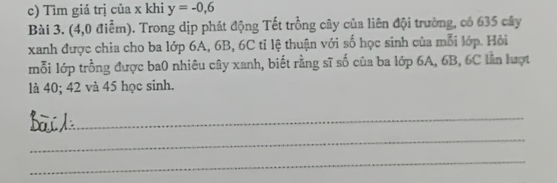 Tìm giá trị của x khi y=-0,6
Bài 3. (4,0 điểm). Trong dịp phát động Tết trồng cây của liên đội trường, có 635 cây 
xanh được chia cho ba lớp 6A, 6B, 6C tỉ lệ thuận với số học sinh của mỗi lớp. Hội 
mỗi lớp trồng được ba0 nhiêu cây xanh, biết rằng sĩ số của ba lớp 6A, 6B, 6C lần lượt 
là 40; 42 và 45 học sinh. 
_ 
_ 
_