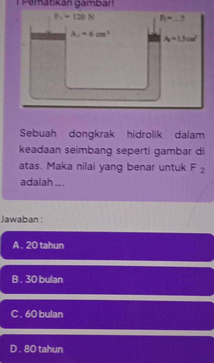 Pernatikan gambar!
F_1=120N
_ 8=
A_1=6cm^2
A_2=1.5cm^2
Sebuah dongkrak hidrolik dalam
keadaan seimbang seperti gambar di
atas. Maka nilai yang benar untuk F_2
adalah ... .
Jawaban :
A . 20 tahun
B . 30 bulan
C . 60 bulan
D . 80 tahun