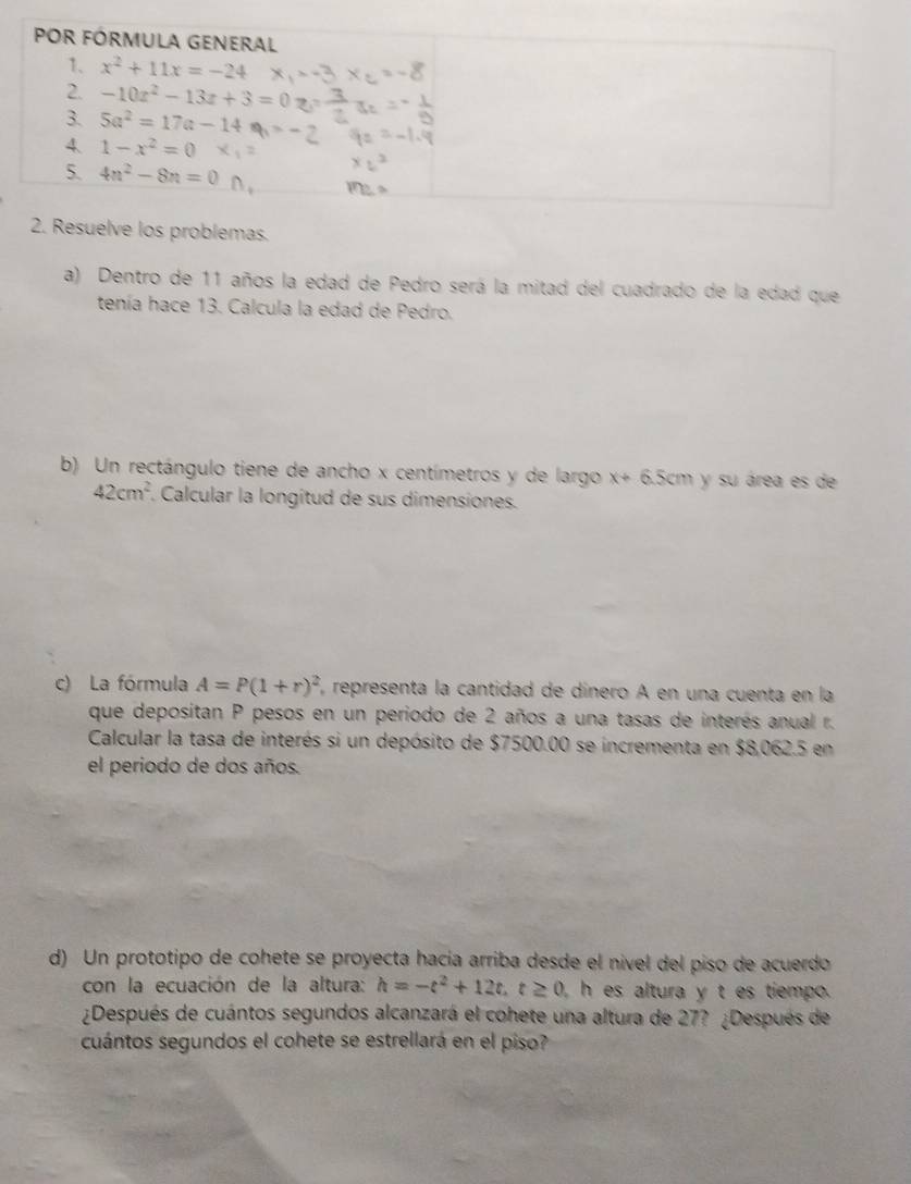 Resuelve los problemas.
a) Dentro de 11 años la edad de Pedro será la mitad del cuadrado de la edad que
tenía hace 13. Calcula la edad de Pedro.
b) Un rectángulo tiene de ancho x centímetros y de largo x+6.5cm y su área es de
42cm^2 Calcular la longitud de sus dimensiones.
c) La fórmula A=P(1+r)^2 representa la cantidad de dínero A en una cuenta en la
que depositan P pesos en un periodo de 2 años a una tasas de interés anual r.
Calcular la tasa de interés si un depósito de $7500.00 se incrementa en $8,062.5 en
el periodo de dos años.
d) Un prototipo de cohete se proyecta hacía arriba desde el nível del piso de acuerdo
con la ecuación de la altura: h=-t^2+12t,t≥ 0 h es altura y t es tiempo.
¿Después de cuántos segundos alcanzará el cohete una altura de 27? ¿Después de
cuántos segundos el cohete se estrellará en el piso?