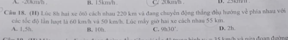 A. -20km/h. B. 15km/h. C. 20km/h. D. 25km
Câu 18. (H) Lúc 8h hai xe ôtô cách nhau 220 km và đang chuyển động thẳng đều hướng về phía nhau với
các tốc độ lần lượt là 60 km/h và 50 km/h. Lúc mấy giờ hai xe cách nhau 55 km.
A. 1,5h. B. 10h. C. 9h30 ' D. 2h.
m h và nữa đoạn đường