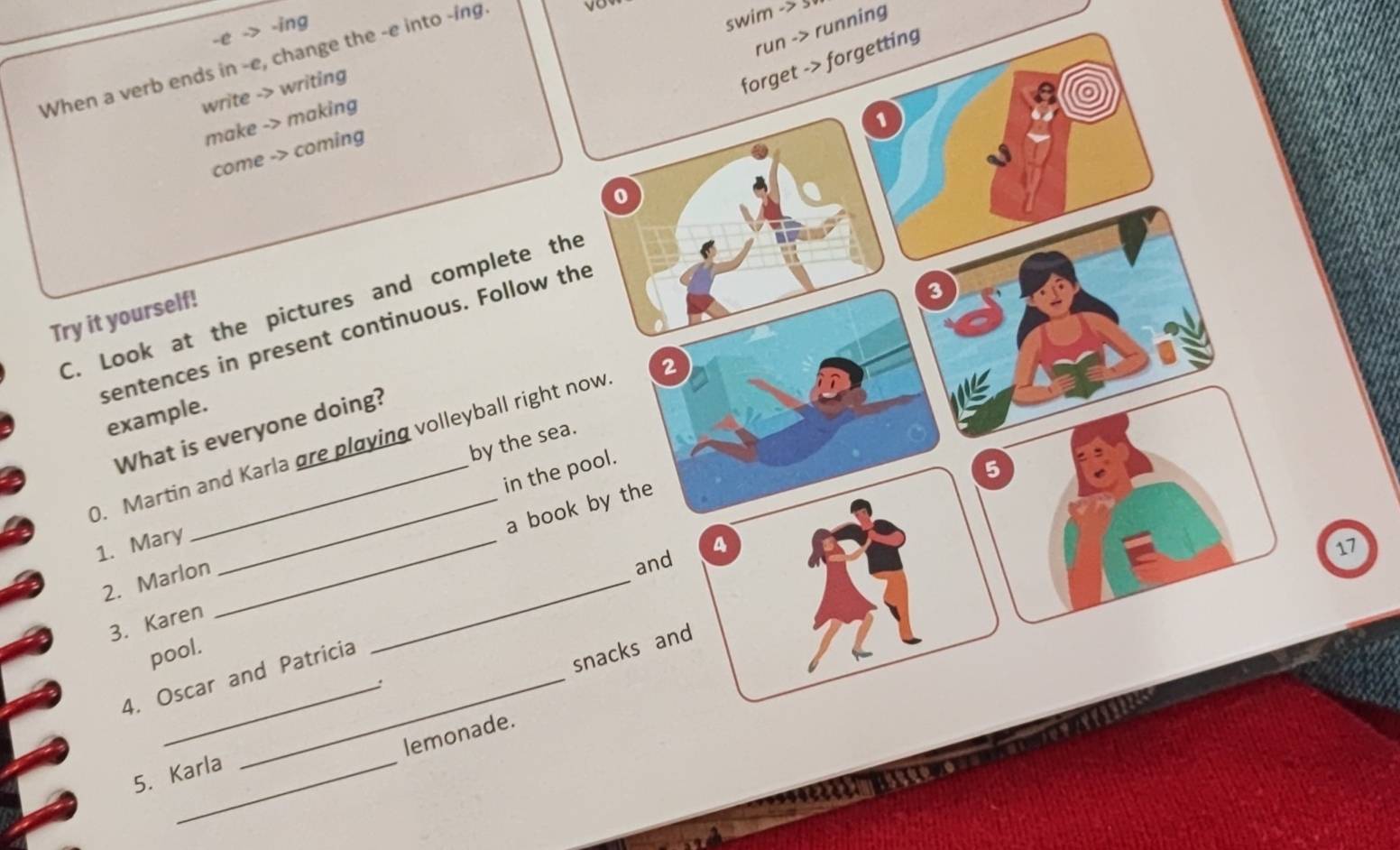 > -ing
swim -> 5
run -> running
When a verb ends in -e, change the -e into -ing.
write -> writing
forget -> forgetting
make -> making
come -> coming
0
C. Look at the pictures and complete the
Try it yourself!
sentences in present continuous. Follow the
0. Martin and Karla øre playing volleyball right now 2 3
example.
What is everyone doing?
by the sea.
in the pool.
5
_a book by the
1. Mary_
4
17
_
2. Marlon
and
3. Karen
pool.
4. Oscar and Patricia
snacks and
.
lemonade.
5. Karla