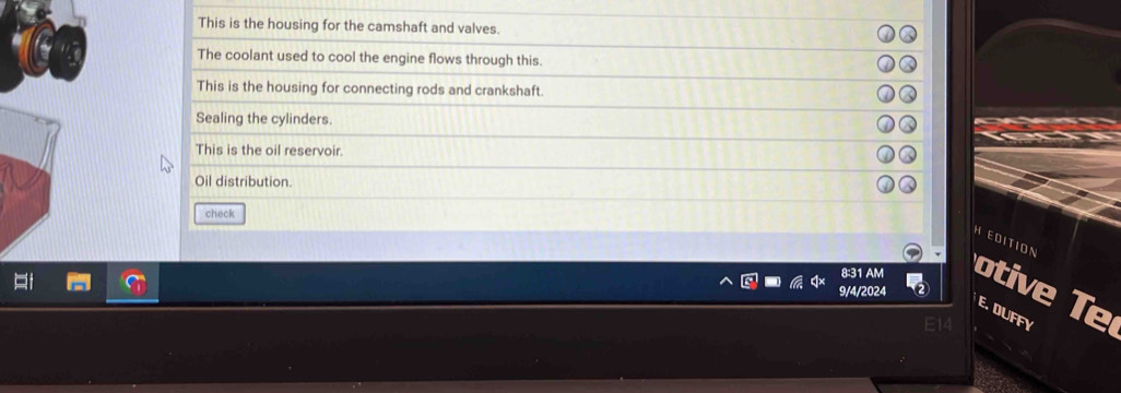 This is the housing for the camshaft and valves. 
The coolant used to cool the engine flows through this. 
This is the housing for connecting rods and crankshaft. 
Sealing the cylinders. 
This is the oil reservoir. 
Oil distribution. 
check 
HEDITION 
8:31 AM otive Te 
9/4/2024 
E. DUFFY