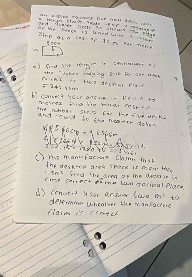 an orace recieves five new desk with 
a bencn shape, made upor a recrangle 
and quater circle as shown The eage 
Of the bench is uned wim a rubber 
Strip at a cosr of 52 s0 per merre
80cm
Im 
a) find the length in cenrimerers of 
the rubber edging ship for one desk 
correch to two decimal place 
= 342 83cm
b) convert your answer in Park a to 
merres find the roral cosr of 
the rubber strip for the five desks 
and round to the nearest dollar.
* 5 6cnp=4.856cm
5253-14
252 14-1280 FO=sqrt(1261)
() the manfacture claims that 
the deskrop area space is more then
1.5m^2 find the area of the deskrop in
cma correct of the two decimal place 
d) convers your answer two m^2 to 
devermine wheather the manfacture 
flaim is correct. 
F