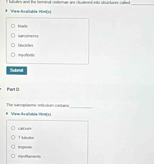 tubules and the terminal cisternae are clustered into structures called
_
View Available Hint(s)
triads
sarcomeres
fascicles
myofibrils
Submit
Part D
The sarcoplasmic reticulum contains
_
View Available Hint(s)
calcium
T tubules
troponin
myofilaments