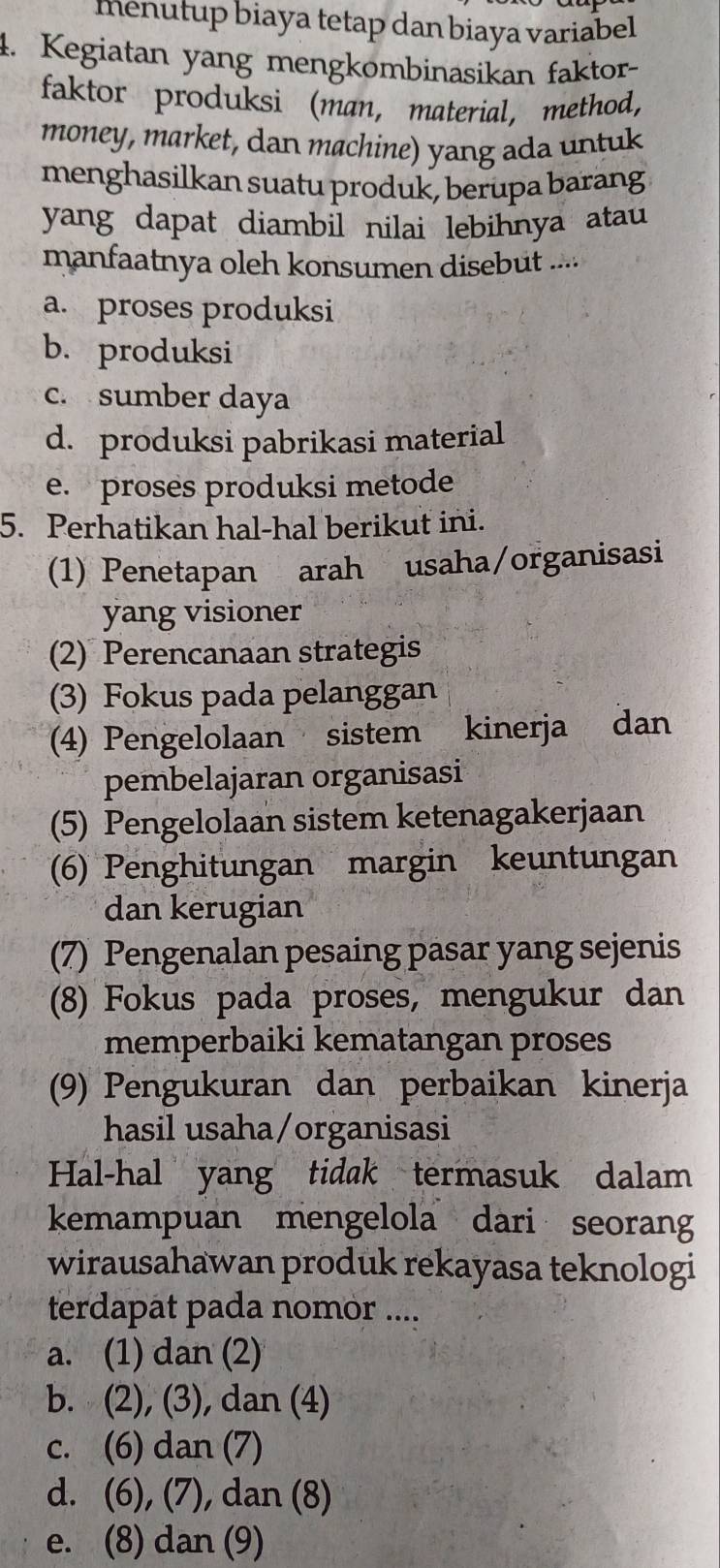 menutup biaya tetap dan biaya variabel 
4. Kegiatan yang mengkombinasikan faktor-
faktor produksi (man, material, method,
money, market, dan machine) yang ada untuk
menghasilkan suatu produk, berupa barang
yang dapat diambil nilai lebihnya atau 
manfaatnya oleh konsumen disebut ....
a. proses produksi
b. produksi
c. sumber daya
d. produksi pabrikasi material
e. proses produksi metode
5. Perhatikan hal-hal berikut ini.
(1) Penetapan arah usaha/organisasi
yang visioner
(2) Perencanaan strategis
(3) Fokus pada pelanggan
(4) Pengelolaan sistem kinerja dan
pembelajaran organisasi
(5) Pengelolaan sistem ketenagakerjaan
(6) Penghitungan margin keuntungan
dan kerugian
(7) Pengenalan pesaing pasar yang sejenis
(8) Fokus pada proses, mengukur dan
memperbaiki kematangan proses
(9) Pengukuran dan perbaikan kinerja
hasil usaha/organisasi
Hal-hal yang tidak termasuk dalam
kemampuan mengelola dari seorang
wirausahawan produk rekayasa teknologi
terdapat pada nomor ....
a. (1) dan (2)
b. (2), (3), dan (4)
c. (6) dan (7)
d. (6), (7), dan (8)
e. (8) dan (9)