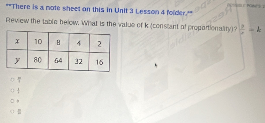 POINTS. 2
**There is a note sheet on this in Unit 3 Lesson 4 folder.**
Review the table below. What is the value of k (constant of proportionality)?  y/x =k
 43/6 
 1/8 
 10/80 