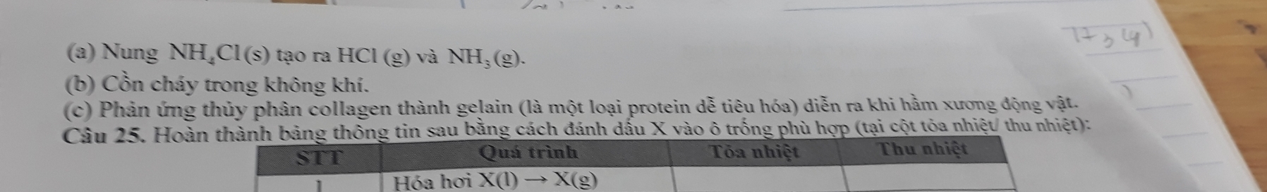 Nung NH_4Cl(s) tạo ra HCl (g) và NH_3(g). 
(b) Cồn cháy trong không khí. 
(c) Phản ứng thủy phân collagen thành gelain (là một loại protein dễ tiêu hóa) diễn ra khi hằm xương động vật. 
Câu 25. Hoàn thành bảng thông tin sau bằng cách đánh dấu X vào ô trống phù hợp (tại cột tỏa nhiệt/ thu nhiệt): 
STT Quá trình Tóa nhiệt Thu nhiệt 
Hóa hơi X(l)to X(g)