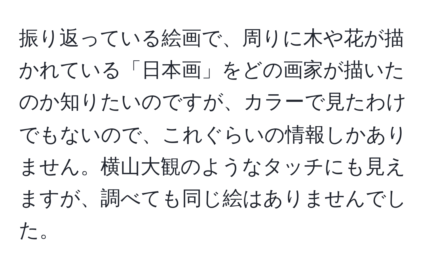 振り返っている絵画で、周りに木や花が描かれている「日本画」をどの画家が描いたのか知りたいのですが、カラーで見たわけでもないので、これぐらいの情報しかありません。横山大観のようなタッチにも見えますが、調べても同じ絵はありませんでした。