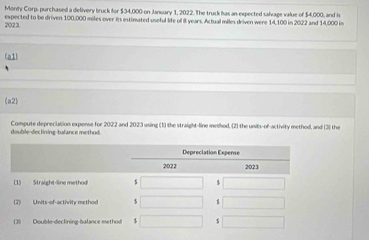 Monty Corp. purchased a delivery truck for $34,000 on January 1, 2022. The truck has an expected salvage value of $4,000, and is 
expected to be driven 100,000 miles over its estimated useful life of 8 years. Actual miles driven were 14,100 in 2022 and 14,000 in
2023. 
(a1) 
(a2) 
Compute depreciation expense for 2022 and 2023 using (1) the straight-line method, (2) the units-of-activity method, and (3) the 
double-declining-balance method.