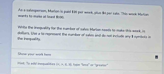 As a salesperson, Marlon is paid $20 per week, plus $4 per sale. This week Marlon 
wants to make at least $100. 
Write the inequality for the number of sales Marlon needs to make this week, in
dollars. Use £ to represent the number of sales and do not include any $ symbols in 
the inequality. 
Show your work here 
Hint: To add inequalities (,≤ ,≥ ) , type “less” or “greater”