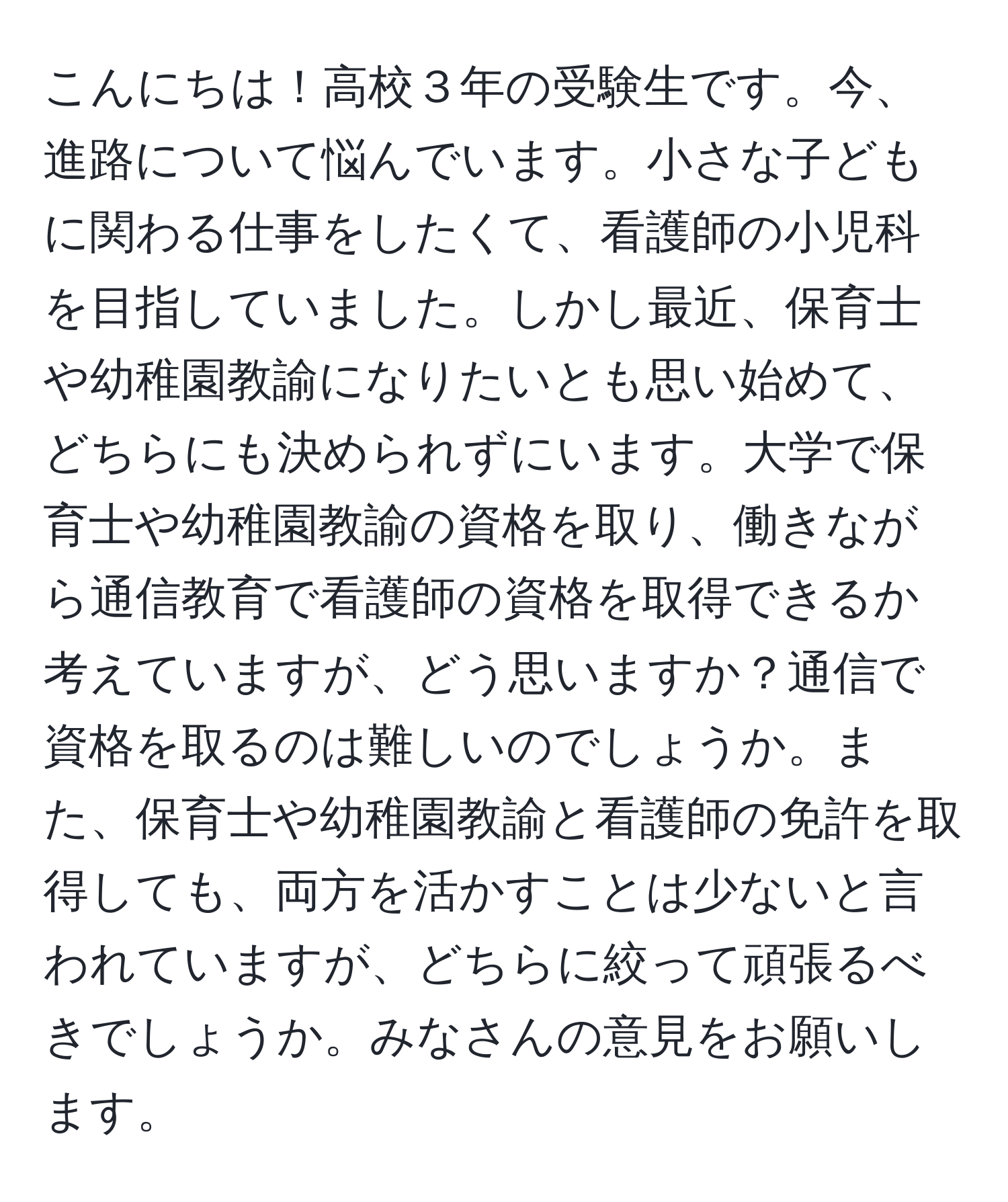 こんにちは！高校３年の受験生です。今、進路について悩んでいます。小さな子どもに関わる仕事をしたくて、看護師の小児科を目指していました。しかし最近、保育士や幼稚園教諭になりたいとも思い始めて、どちらにも決められずにいます。大学で保育士や幼稚園教諭の資格を取り、働きながら通信教育で看護師の資格を取得できるか考えていますが、どう思いますか？通信で資格を取るのは難しいのでしょうか。また、保育士や幼稚園教諭と看護師の免許を取得しても、両方を活かすことは少ないと言われていますが、どちらに絞って頑張るべきでしょうか。みなさんの意見をお願いします。