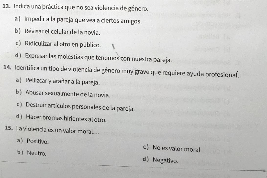 Indica una práctica que no sea violencia de género.
a) Impedir a la pareja que vea a ciertos amigos.
b ) Revisar el celular de la novia.
c ) Ridiculizar al otro en público.
d ) Expresar las molestias que tenemos con nuestra pareja.
14. Identifica un tipo de violencia de género muy grave que requiere ayuda profesional.
a) Pellizcar y arañar a la pareja.
b) Abusar sexualmente de la novia.
c) Destruir artículos personales de la pareja.
d ) Hacer bromas hirientes al otro.
15. La violencia es un valor moral. .
a) Positivo. c No es valor moral.
b  Neutro. d Negativo.