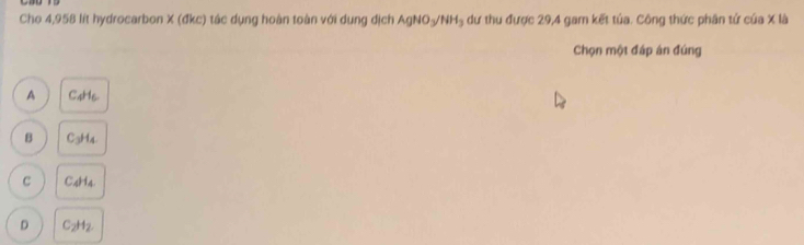 Cho 4,958 lít hydrocarbon X (đkc) tác dụng hoàn toàn với dụng dịch AgNO_3/NH_3 dư thu được 29,4 gam kết tủa. Công thức phân tử của X là
Chọn một đáp án đúng
A C4H6.
B C₃H4
C C4H4.
D C_2H_2